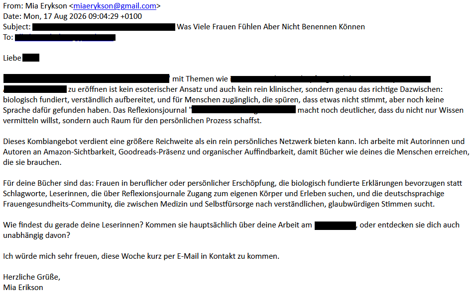 From: Mia Erykson <miaerykson@gmail.com>
Date: Mon, 17 Aug 2026 09:04:29 +0100
Subject: <redacted> Was Viele Frauen Fühlen Aber Nicht Benennen Können
To: <redacted>
Liebe <redacted>,
"<redacted>" mit Themen wie <redacted> zu eröffnen ist kein esoterischer Ansatz und auch kein rein klinischer, sondern genau das richtige Dazwischen: biologisch fundiert, verständlich aufbereitet, und für Menschen zugänglich, die spüren, dass etwas nicht stimmt, aber noch keine Sprache dafür gefunden haben. Das Reflexionsjournal "<redacted>" macht noch deutlicher, dass du nicht nur Wissen vermitteln willst, sondern auch Raum für den persönlichen Prozess schaffst.
Dieses Kombiangebot verdient eine größere Reichweite als ein rein persönliches Netzwerk bieten kann. Ich arbeite mit Autorinnen und Autoren an Amazon-Sichtbarkeit, Goodreads-Präsenz und organischer Auffindbarkeit, damit Bücher wie deines die Menschen erreichen, die sie brauchen.
Für deine Bücher sind das: Frauen in beruflicher oder persönlicher Erschöpfung, die biologisch fundierte Erklärungen bevorzugen statt Schlagworte, Leserinnen, die über Reflexionsjournale Zugang zum eigenen Körper und Erleben suchen, und die deutschsprachige Frauengesundheits-Community, die zwischen Medizin und Selbstfürsorge nach verständlichen, glaubwürdigen Stimmen sucht.
Wie findest du gerade deine Leserinnen? Kommen sie hauptsächlich über deine Arbeit am redacted>, oder entdecken sie dich auch unabhängig davon?
Ich würde mich sehr freuen, diese Woche kurz per E-Mail in Kontakt zu kommen.
Herzliche Grüße,
Mia Erikson
