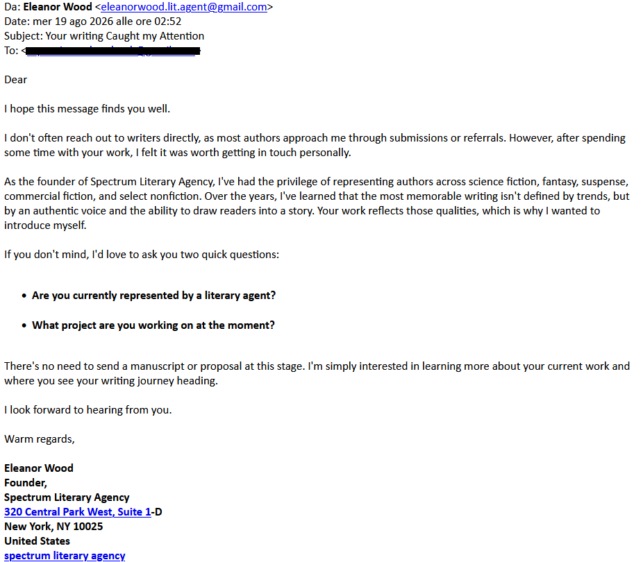 Da: Eleanor Wood <eleanorwood.lit.agent@gmail.com>
Date: mer 19 ago 2026 alle ore 02:52
Subject: Your writing Caught my Attention
To: <redacted>
Dear
I hope this message finds you well.
I don't often reach out to writers directly, as most authors approach me through submissions or referrals. However, after spending some time with your work, I felt it was worth getting in touch personally.
As the founder of Spectrum Literary Agency, I've had the privilege of representing authors across science fiction, fantasy, suspense, commercial fiction, and select nonfiction. Over the years, I've learned that the most memorable writing isn't defined by trends, but by an authentic voice and the ability to draw readers into a story. Your work reflects those qualities, which is why I wanted to introduce myself.
If you don't mind, I'd love to ask you two quick questions:
Are you currently represented by a literary agent?
What project are you working on at the moment?
There's no need to send a manuscript or proposal at this stage. I'm simply interested in learning more about your current work and where you see your writing journey heading.
I look forward to hearing from you.
Warm regards,
Eleanor Wood
Founder,
Spectrum Literary Agency
320 Central Park West, Suite 1-D
New York, NY 10025
United States
spectrum literary agency