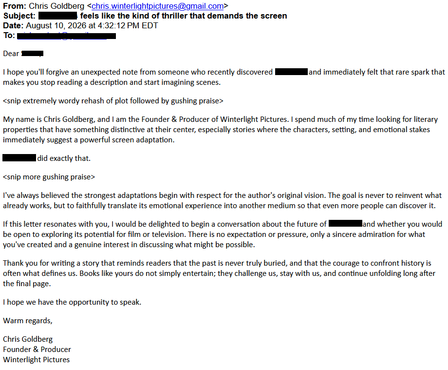 From: Chris Goldberg <chris.winterlightpictures@gmail.com>
Subject: ,redacted. feels like the kind of thriller that demands the screen
Date: August 10, 2026 at 4:32:12 PM EDT
To: <redacted>
Dear ,<redacted>,
I hope you'll forgive an unexpected note from someone who recently discovered<redacted> and immediately felt that rare spark that makes you stop reading a description and start imagining scenes.
<snip extremely wordy rehash of plot followed by gushing praise>
My name is Chris Goldberg, and I am the Founder & Producer of Winterlight Pictures. I spend much of my time looking for literary properties that have something distinctive at their center, especially stories where the characters, setting, and emotional stakes immediately suggest a powerful screen adaptation.
<redacted>did exactly that.
<snip more gushing praise>
I've always believed the strongest adaptations begin with respect for the author's original vision. The goal is never to reinvent what already works, but to faithfully translate its emotional experience into another medium so that even more people can discover it.
If this letter resonates with you, I would be delighted to begin a conversation about the future of <redacted> and whether you would be open to exploring its potential for film or television. There is no expectation or pressure, only a sincere admiration for what you've created and a genuine interest in discussing what might be possible.
Thank you for writing a story that reminds readers that the past is never truly buried, and that the courage to confront history is often what defines us. Books like yours do not simply entertain; they challenge us, stay with us, and continue unfolding long after the final page.
I hope we have the opportunity to speak.
Warm regards,
Chris Goldberg
Founder & Producer
Winterlight Pictures