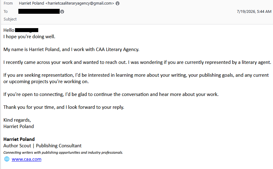 From: Harriet Poland <harrietcaaliteraryagency@gmail.com>
To: <redacted>
Subject:
Hello <redacted>
I hope you're doing well.
My name is Harriet Poland, and I work with CAA Literary Agency.
I recently came across your work and wanted to reach out. I was wondering if you are currently represented by a literary agent.
If you are seeking representation, I'd be interested in learning more about your writing, your publishing goals, and any current or upcoming projects you're working on.
If you're open to connecting, I'd be glad to continue the conversation and hear more about yor work.
Thank you for your time, and I look forward to your reply.
Kind regards,
Harriet Poland
Harriet Poland
Author Scout / Publishing Consultant
Connecting writers with publishing opportunities and industry professionals
www.caa.com
