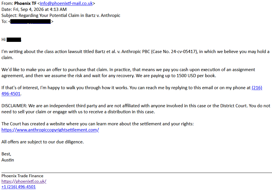 From: Phoenix TF <info@phoenixtf-mail.co.uk>
Date: Fri, Sep 4, 2026 at 4:13 AM
Subject: Regarding Your Potential Claim in Bartz v. Anthropic
To: <redacted>
Hi <redacted>,
I'm writing about the class action lawsuit titled Bartz et al. v. Anthropic PBC (Case No. 24-cv-05417), in which we believe you may hold a claim.
We'd like to make you an offer to purchase that claim. In practice, that means we pay you cash upon execution of an assignment agreement, and then we assume the risk and wait for any recovery. We are paying up to 1500 USD per book.
If that's of interest, I'm happy to walk you through how it works. You can reach me by replying to this email or on my phone at (216) 496-4501.
DISCLAIMER: We are an independent third party and are not affiliated with anyone involved in this case or the District Court. You do not need to sell your claim or engage with us to receive a distribution in this case.
The Court has created a website where you can learn more about the settlement and your rights:
https://www.anthropiccopyrightsettlement.com/
All offers are subject to our due diligence.
Best,
Austin
Phoenix Trade Finance
https://phoenixtf.co.uk/
+1 (216) 496-4501