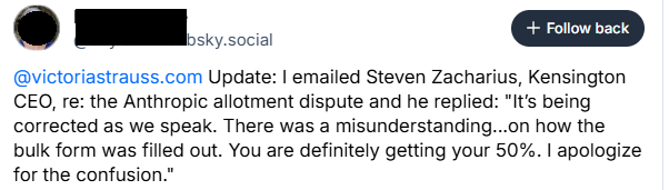 Update: I emailed Steven Zacharius, Kensington CEO, re: the Anthropic allotment dispute and he replied: "It’s being corrected as we speak. There was a misunderstanding...on how the bulk form was filled out. You are definitely getting your 50%. I apologize for the confusion."