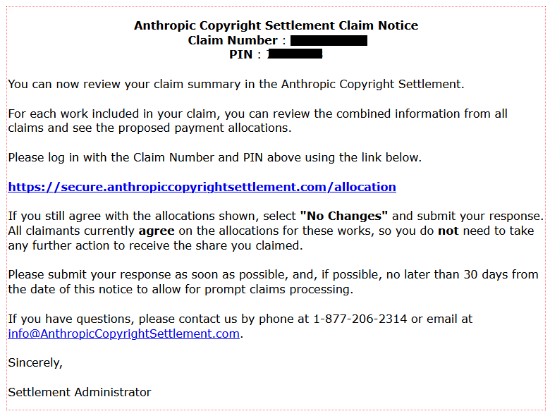  Anthropic Copyright Settlement Claim Notice
Claim Number : [redacted]
PIN : [redacted]

You can now review your claim summary in the Anthropic Copyright Settlement.

For each work included in your claim, you can review the combined information from all claims and see the proposed payment allocations.

Please log in with the Claim Number and PIN above using the link below.

https://secure.anthropiccopyrightsettlement.com/allocation

If you still agree with the allocations shown, select "No Changes" and submit your response. All claimants currently agree on the allocations for these works, so you do not need to take any further action to receive the share you claimed.

Please submit your response as soon as possible, and, if possible, no later than 30 days from the date of this notice to allow for prompt claims processing.

If you have questions, please contact us by phone at 1-877-206-2314 or email at info@AnthropicCopyrightSettlement.com.

Sincerely,
Settlement Administrator