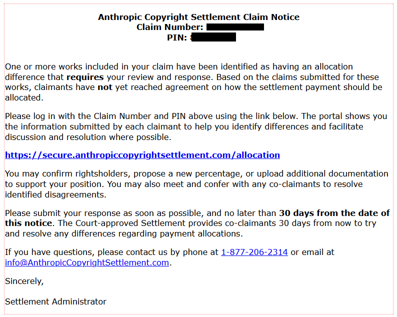  Anthropic Copyright Settlement Claim Notice
Claim Number: [redacted]
PIN: [redacted]

One or more works included in your claim have been identified as having an allocation difference that requires your review and response. Based on the claims submitted for these works, claimants have not yet reached agreement on how the settlement payment should be allocated.

Please log in with the Claim Number and PIN above using the link below. The portal shows you the information submitted by each claimant to help you identify differences and facilitate discussion and resolution where possible.
https://secure.anthropiccopyrightsettlement.com/allocation

You may confirm rightsholders, propose a new percentage, or upload additional documentation to support your position. You may also meet and confer with any co-claimants to resolve identified disagreements.

Please submit your response as soon as possible, and no later than 30 days from the date of this notice. The Court-approved Settlement provides co-claimants 30 days from now to try and resolve any differences regarding payment allocations.

If you have questions, please contact us by phone at 1-877-206-2314 or email at info@AnthropicCopyrightSettlement.com.

Sincerely,
Settlement Administrator 