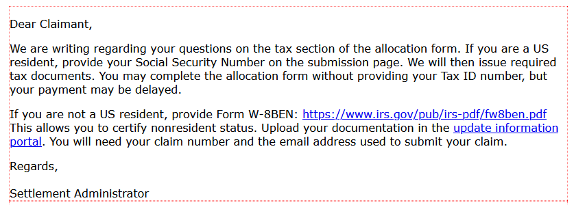 Dear Claimant,
We are writing regarding your questions on the tax section of the allocation form. If you are a US resident, provide your Social Security Number on the submission page. We will then issue required tax documents. You may complete the allocation form without providing your Tax ID number, but your payment may be delayed.
If you are not a US resident, provide Form W-8BEN: https://www.irs.gov/pub/irs-pdf/fw8ben.pdf This allows you to certify nonresident status. Upload your documentation in the update information portal. You will need your claim number and the email address used to submit your claim.
Regards,
Settlement Administrator