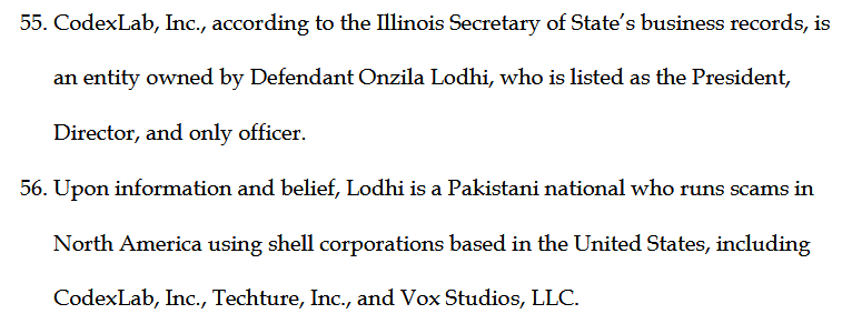 55. CodexLab, Inc., according to the Illinois Secretary of State's business records, is an entity owned by Defendant Onzila Lodhi, who is listed as the President, Director, and only officer.
56. Upon information and belief, Lodhi is a Pakistani national who runs scams in North America using shell corporations based in the United States, including CodexLab, Inc., Techture, Inc., and Vox Studios, LLC.