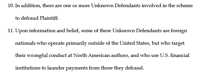 10. In addition, there are one or more Unknown Defendants involved in the scheme to defraud Plaintiff.
11. Upon information and belief, some of these Unknown Defendants are foreign nationals who operate primarily outside of the United States, but who target their wrongful conduct at North American authors, and who use U.S. financial institutions to launder payments from those they defraud.