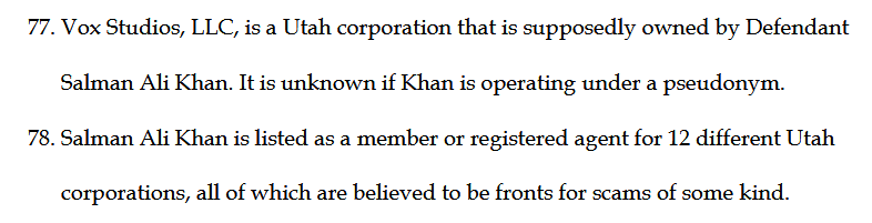 Vox Studios, LLC, is a Utah corporation that is supposedly owned by Defendant Salman Ali Khan. It is unknown if Khan is operating under a pseudonym.
78. Salman Ali Khan is listed as a member or registered agent for 12 different Utah corporations, all of which are believed to be fronts for scams of some kind.