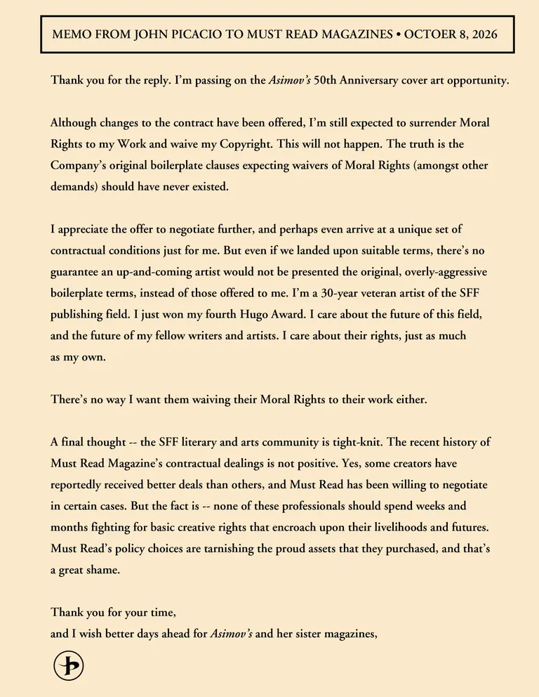MEMO FROM JOHN PICACIO TO MUST READ MAGAZINES • OCTOBER 8, 2026
Thank you for the reply. I'm passing on the Asimov's 50th Anniversary cover art opportunity.
Although changes to the contract have been offered, I'm still expected to surrender Moral Rights to my Work and waive my Copyright. This will not happen. The truth is the Company's original boilerplate clauses expecting waivers of Moral Rights (amongst other demands) should have never existed.
I appreciate the offer to negotiate further, and perhaps even arrive at a unique set of contractual conditions just for me. But even if we landed upon suitable terms, there's no guarantee an up-and-coming artist would not be presented the original, overly-aggressive boilerplate terms, instead of those offered to me. I'm a 30-year veteran artist of the SFF publishing field. I just won my fourth Hugo Award. I care about the future of this field, and the future of my fellow writers and artists. I care about their rights, just as much as my own.
There's no way I want them waiving their Moral Rights to their work either.
A final thought -- the SFF literary and arts community is tight-knit. The recent history of Must Read Magazine's contractual dealings is not positive. Yes, some creators have reportedly received better deals than others, and Must Read has been willing to negotiate in certain cases. But the fact is -- none of these professionals should spend weeks and months fighting for basic creative rights that encroach upon their livelihoods and futures. Must Read's policy choices are tarnishing the proud assets that they purchased, and that's a great shame.
Thank you for your time, and I wish better days ahead for Asimov's and her sister magazines,