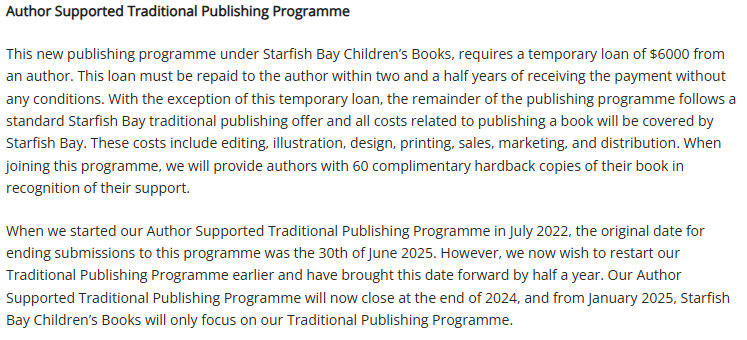 Author Supported Traditional Publishing Programme
This new publishing programme under Starfish Bay Children’s Books, requires a temporary loan of $6000 from an author. This loan must be repaid to the author within two and a half years of receiving the payment without any conditions. With the exception of this temporary loan, the remainder of the publishing programme follows a standard Starfish Bay traditional publishing offer and all costs related to publishing a book will be covered by Starfish Bay. These costs include editing, illustration, design, printing, sales, marketing, and distribution. When joining this programme, we will provide authors with 60 complimentary hardback copies of their book in recognition of their support.
When we started our Author Supported Traditional Publishing Programme in July 2022, the original date for ending submissions to this programme was the 30th of June 2025. However, we now wish to restart our Traditional Publishing Programme earlier and have brought this date forward by half a year. Our Author Supported Traditional Publishing Programme will now close at the end of 2024, and from January 2025, Starfish Bay Children’s Books will only focus on our Traditional Publishing Programme.